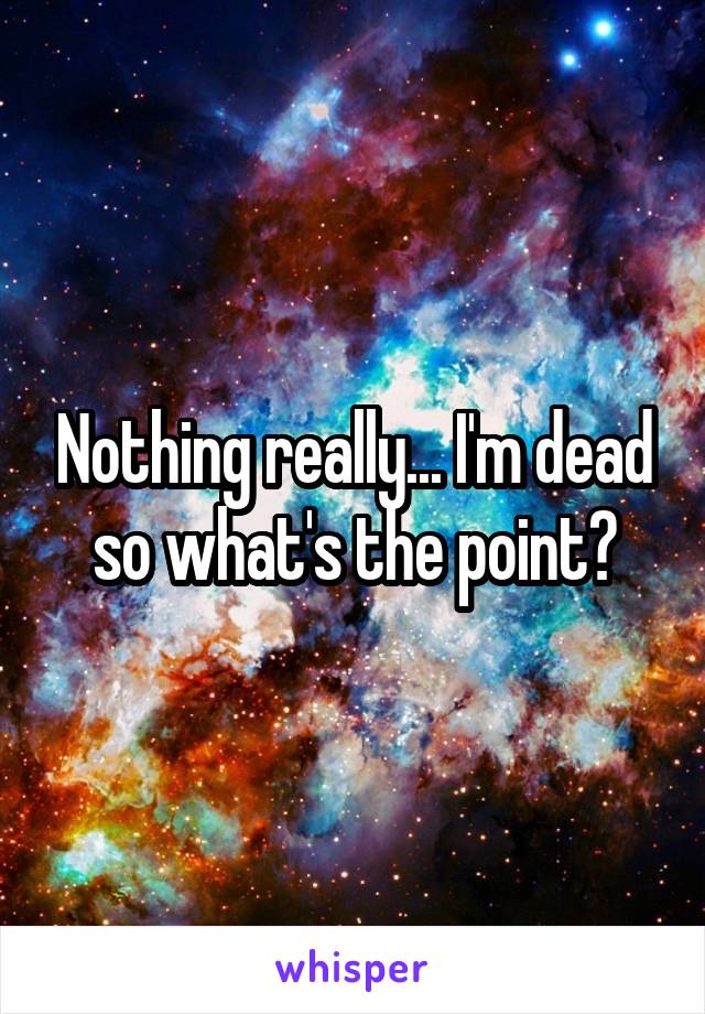 Nothing really... I'm dead so what's the point?