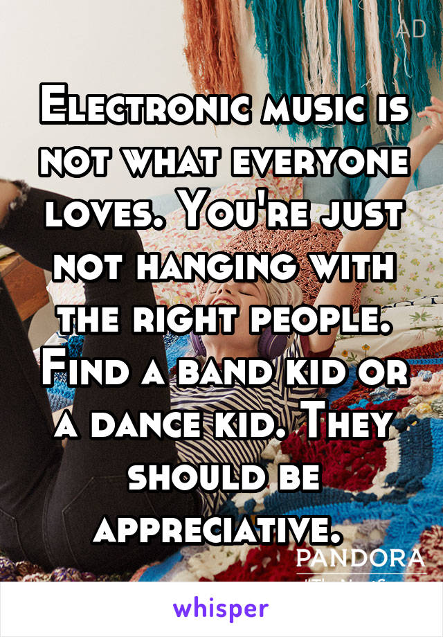 Electronic music is not what everyone loves. You're just not hanging with the right people. Find a band kid or a dance kid. They should be appreciative. 