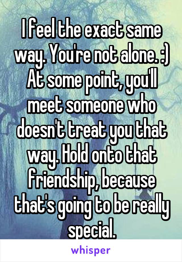 I feel the exact same way. You're not alone. :)
At some point, you'll meet someone who doesn't treat you that way. Hold onto that friendship, because that's going to be really special.