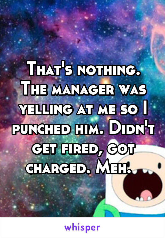 That's nothing. The manager was yelling at me so I punched him. Didn't get fired, got charged. Meh.  