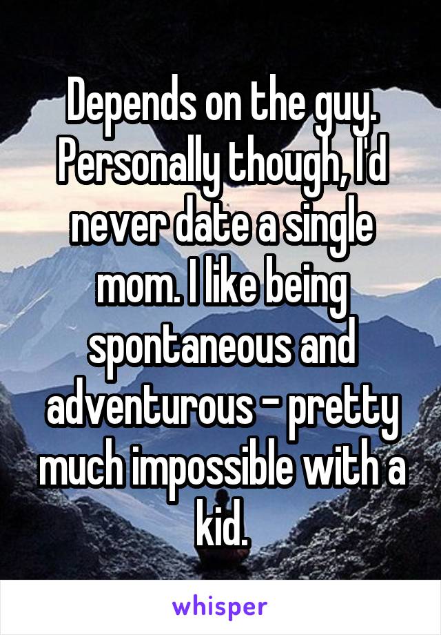 Depends on the guy. Personally though, I'd never date a single mom. I like being spontaneous and adventurous - pretty much impossible with a kid.