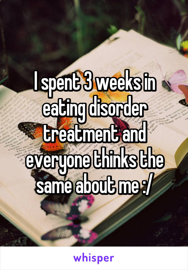 I spent 3 weeks in eating disorder treatment and everyone thinks the same about me :/