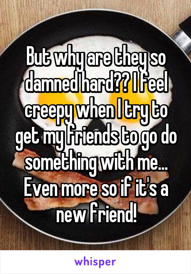 But why are they so damned hard?? I feel creepy when I try to get my friends to go do something with me... Even more so if it's a new friend!