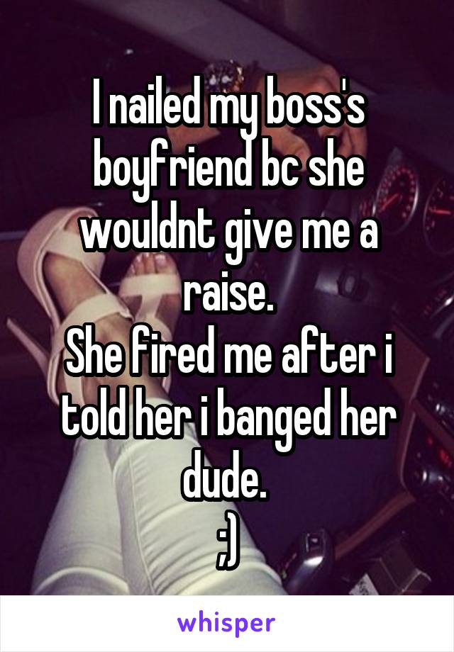 I nailed my boss's boyfriend bc she wouldnt give me a raise.
She fired me after i told her i banged her dude. 
;)