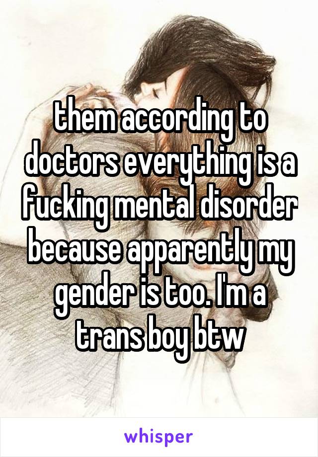 them according to doctors everything is a fucking mental disorder because apparently my gender is too. I'm a trans boy btw