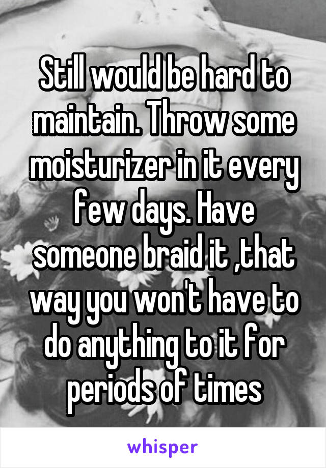 Still would be hard to maintain. Throw some moisturizer in it every few days. Have someone braid it ,that way you won't have to do anything to it for periods of times