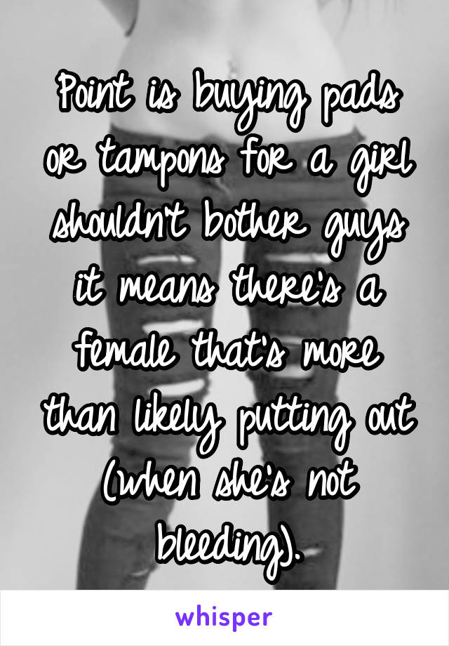 Point is buying pads or tampons for a girl shouldn't bother guys it means there's a female that's more than likely putting out (when she's not bleeding).