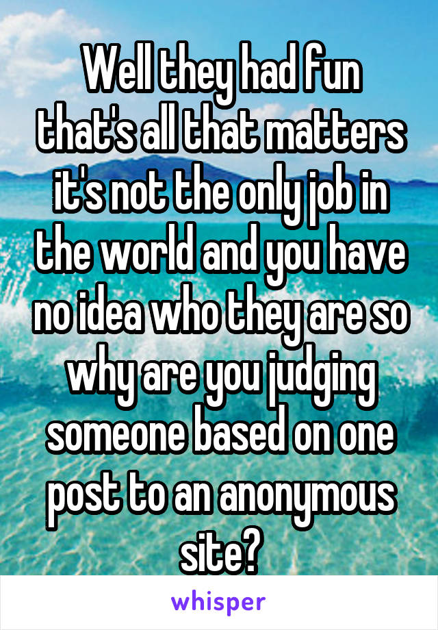 Well they had fun that's all that matters it's not the only job in the world and you have no idea who they are so why are you judging someone based on one post to an anonymous site?