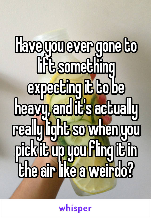 Have you ever gone to lift something expecting it to be heavy, and it's actually really light so when you pick it up you fling it in the air like a weirdo?