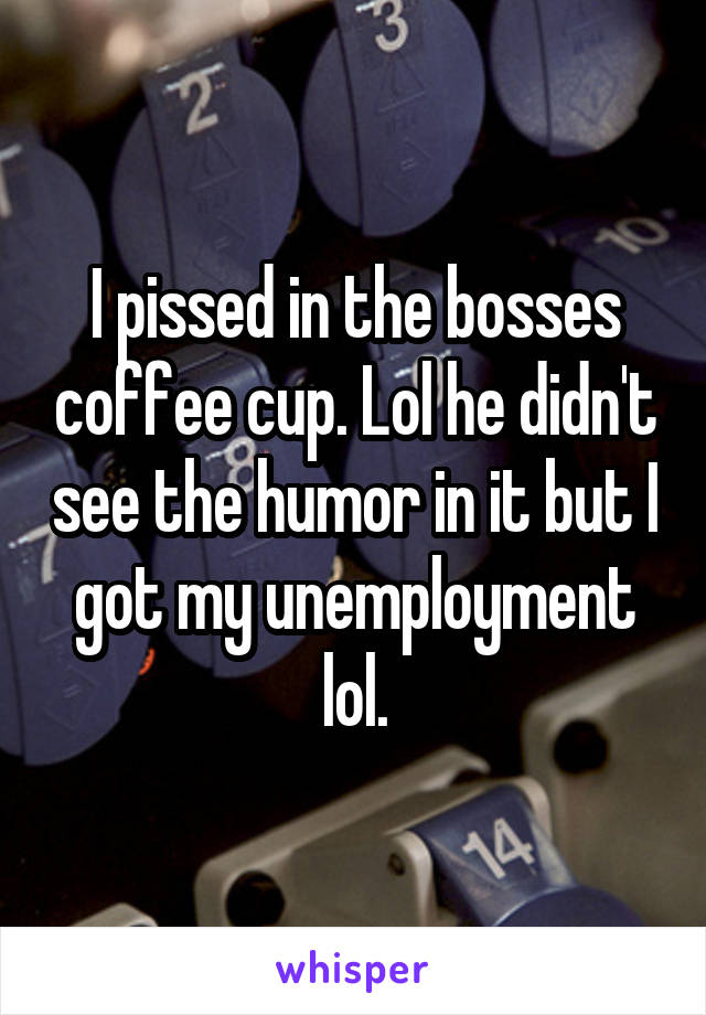 I pissed in the bosses coffee cup. Lol he didn't see the humor in it but I got my unemployment lol.