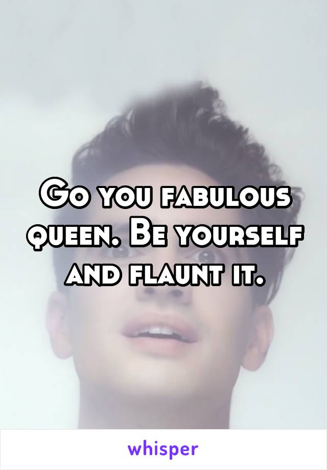 Go you fabulous queen. Be yourself and flaunt it.