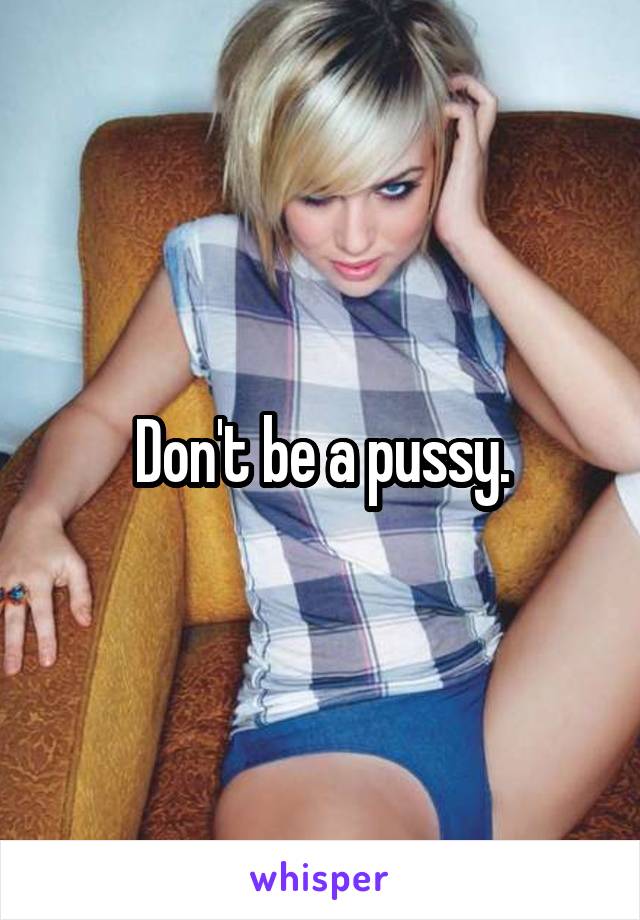 Don't be a pussy.