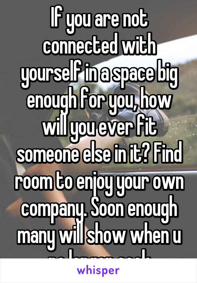 If you are not connected with yourself in a space big enough for you, how will you ever fit someone else in it? Find room to enjoy your own company. Soon enough many will show when u no longer seek