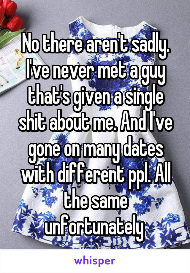 No there aren't sadly. I've never met a guy that's given a single shit about me. And I've gone on many dates with different ppl. All the same unfortunately 