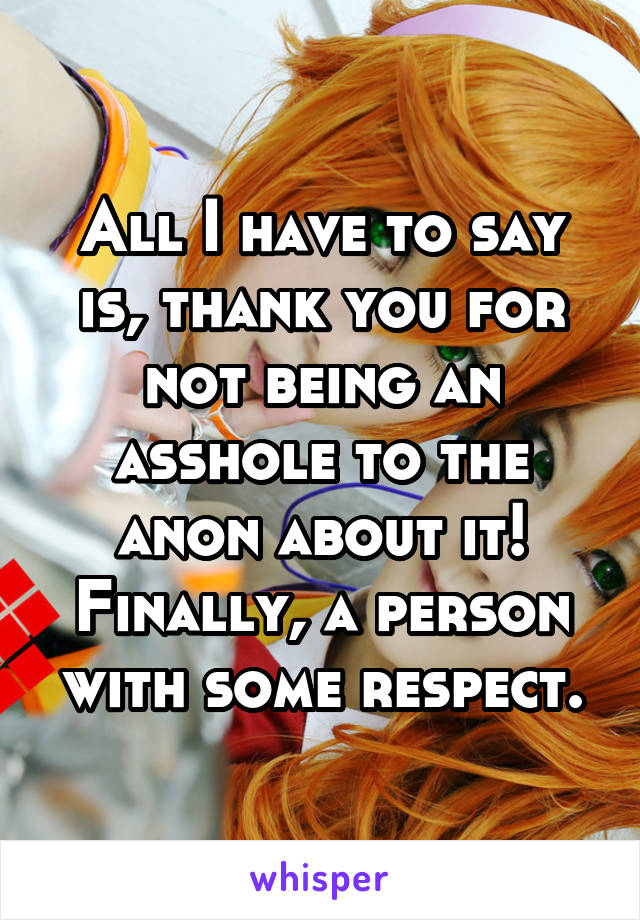 All I have to say is, thank you for not being an asshole to the anon about it! Finally, a person with some respect.