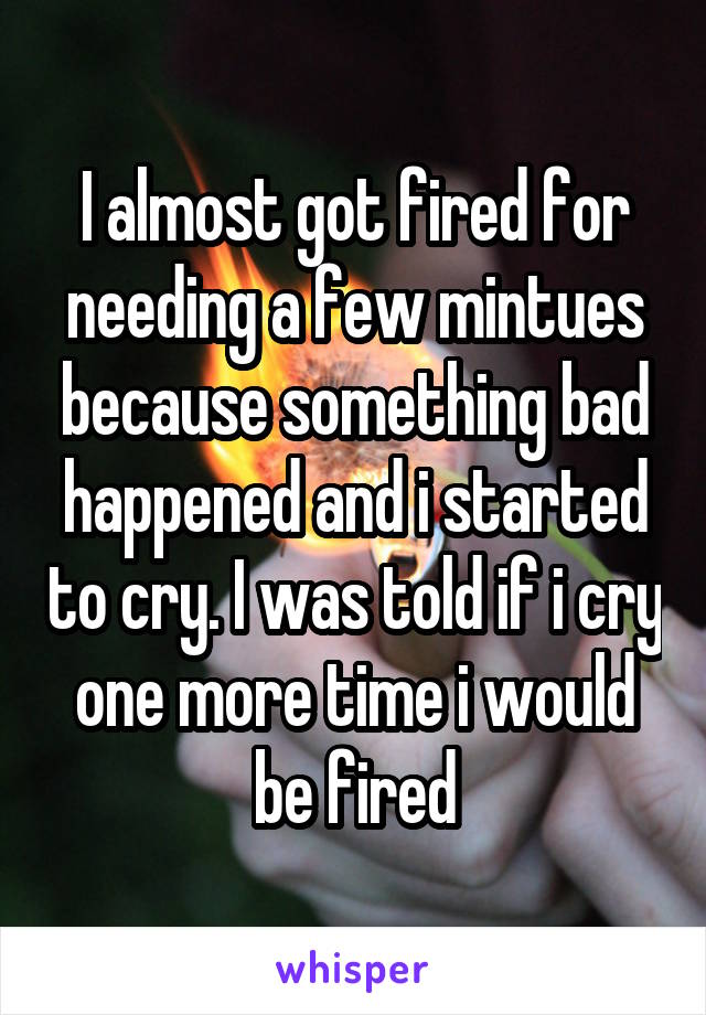 I almost got fired for needing a few mintues because something bad happened and i started to cry. I was told if i cry one more time i would be fired