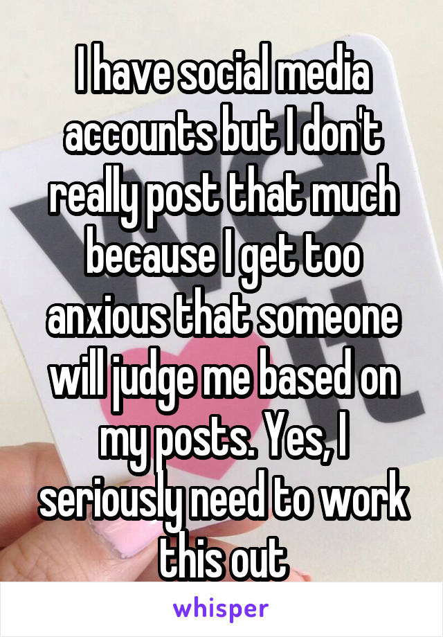 I have social media accounts but I don't really post that much because I get too anxious that someone will judge me based on my posts. Yes, I seriously need to work this out