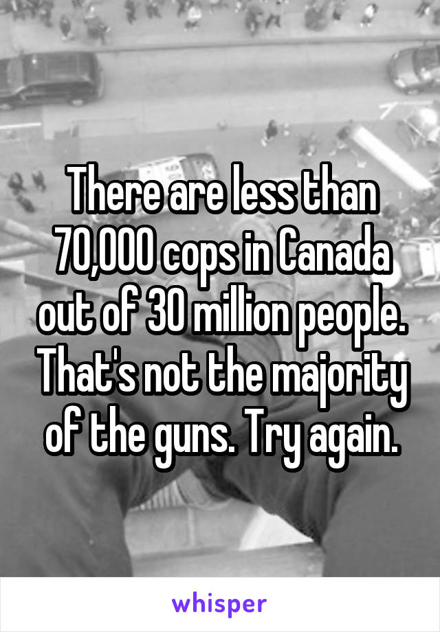 There are less than 70,000 cops in Canada out of 30 million people. That's not the majority of the guns. Try again.