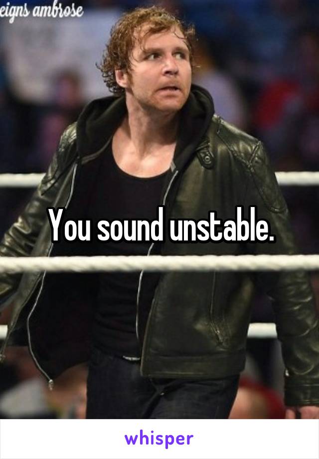 You sound unstable.