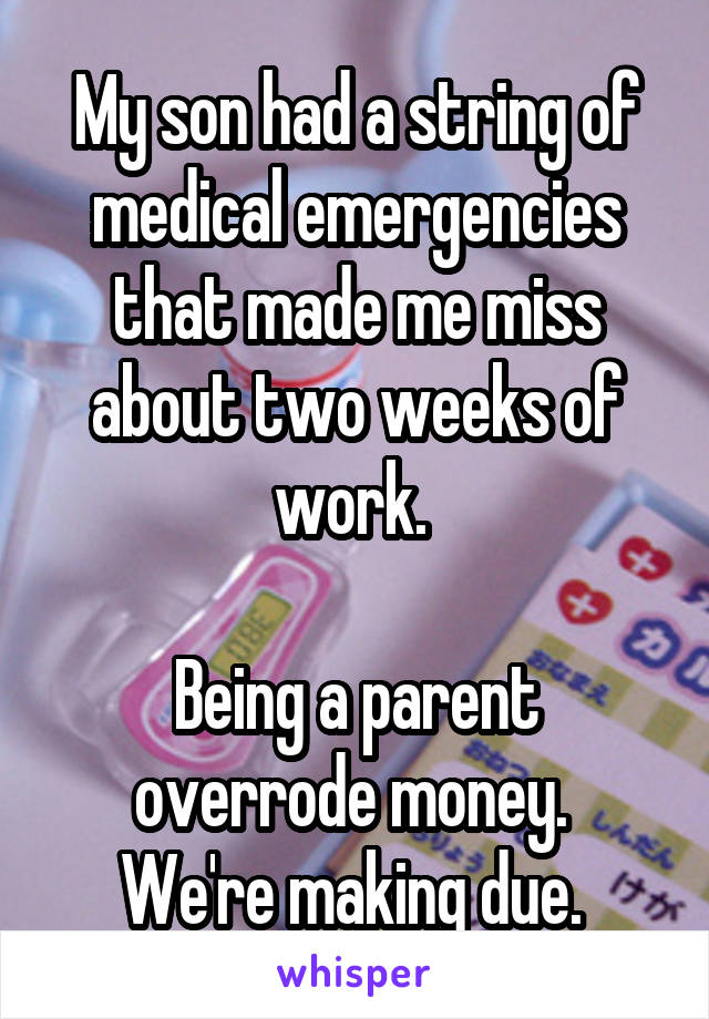 My son had a string of medical emergencies that made me miss about two weeks of work. 

Being a parent overrode money. 
We're making due. 