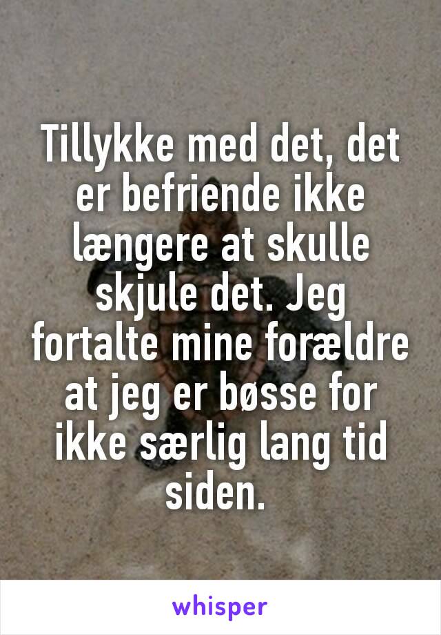 Tillykke med det, det er befriende ikke længere at skulle skjule det. Jeg fortalte mine forældre at jeg er bøsse for ikke særlig lang tid siden. 