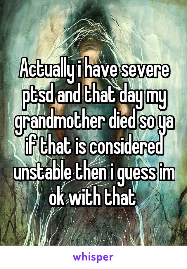 Actually i have severe ptsd and that day my grandmother died so ya if that is considered unstable then i guess im ok with that 