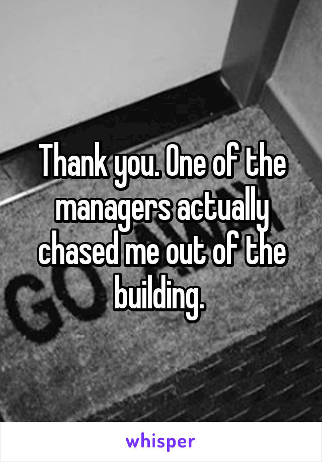 Thank you. One of the managers actually chased me out of the building. 