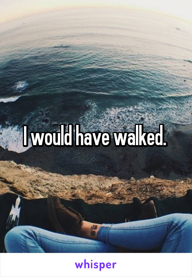 I would have walked. 