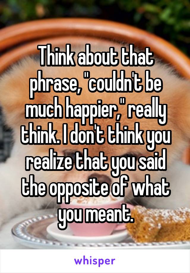 Think about that phrase, "couldn't be much happier," really think. I don't think you realize that you said the opposite of what you meant.