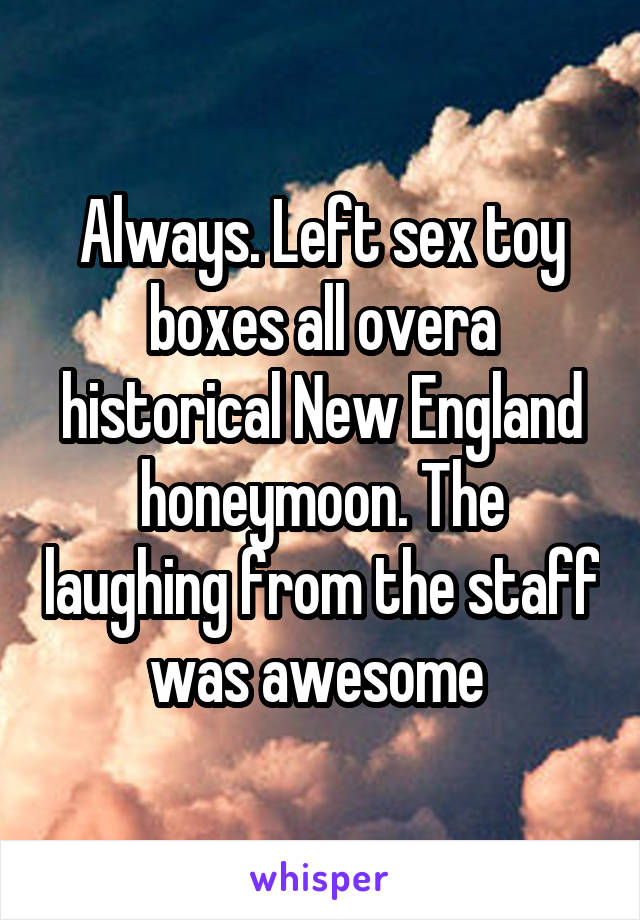 Always. Left sex toy boxes all overa historical New England honeymoon. The laughing from the staff was awesome 