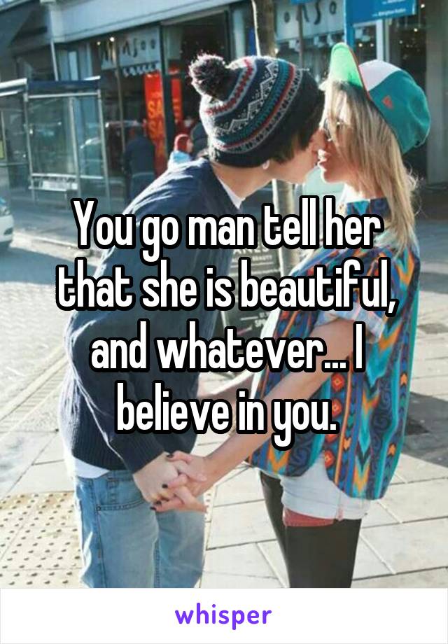 You go man tell her that she is beautiful, and whatever... I believe in you.