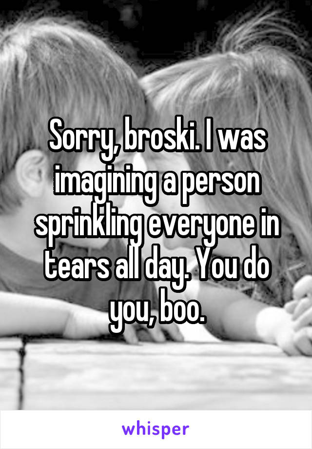 Sorry, broski. I was imagining a person sprinkling everyone in tears all day. You do you, boo.