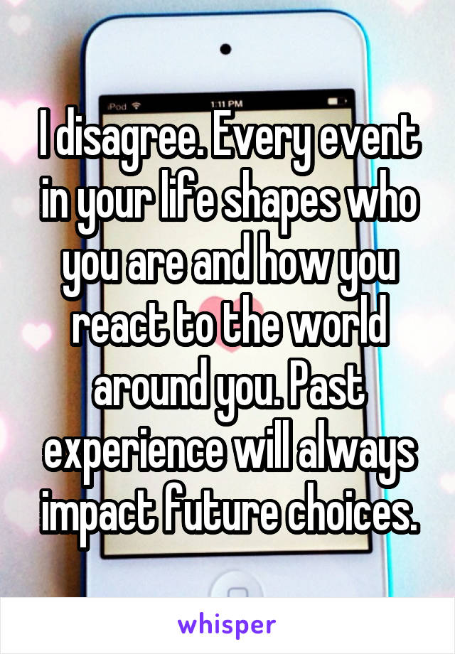 I disagree. Every event in your life shapes who you are and how you react to the world around you. Past experience will always impact future choices.