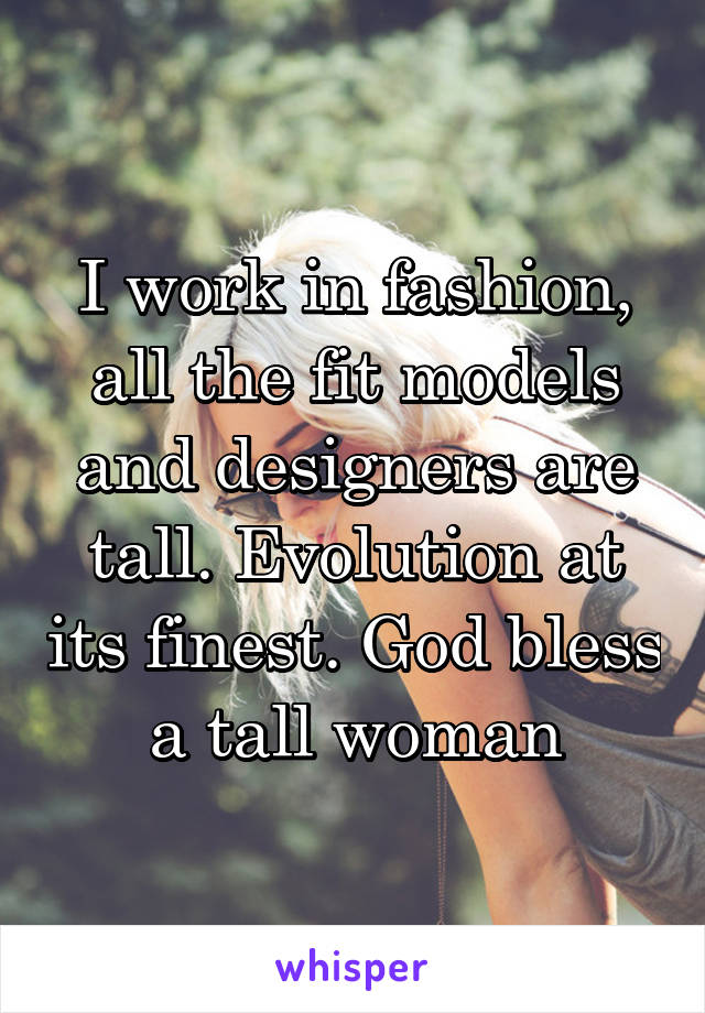 I work in fashion, all the fit models and designers are tall. Evolution at its finest. God bless a tall woman