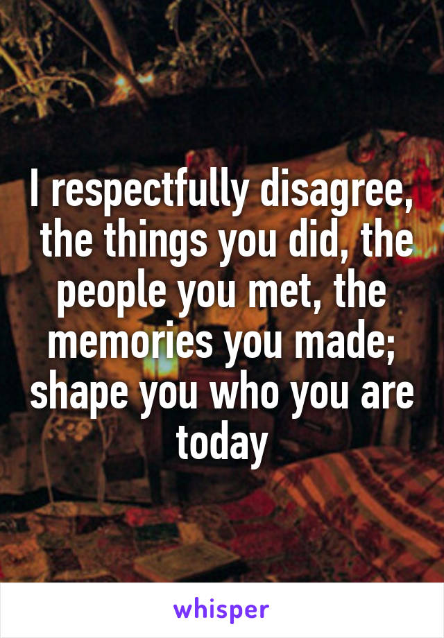 I respectfully disagree,  the things you did, the people you met, the memories you made; shape you who you are today