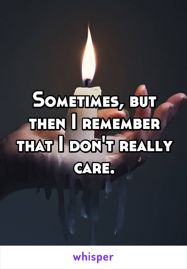 Sometimes, but then I remember that I don't really care.