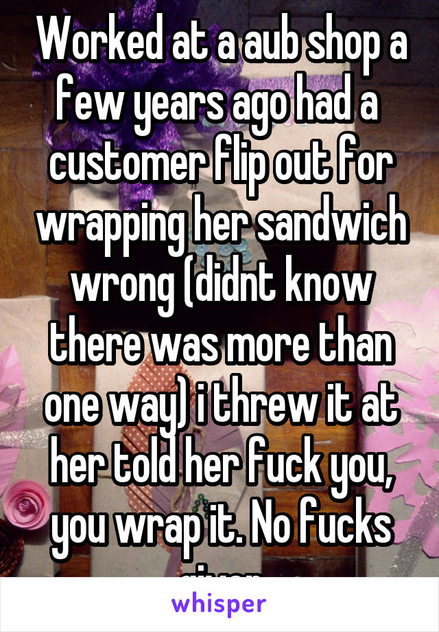 Worked at a aub shop a few years ago had a  customer flip out for wrapping her sandwich wrong (didnt know there was more than one way) i threw it at her told her fuck you, you wrap it. No fucks given