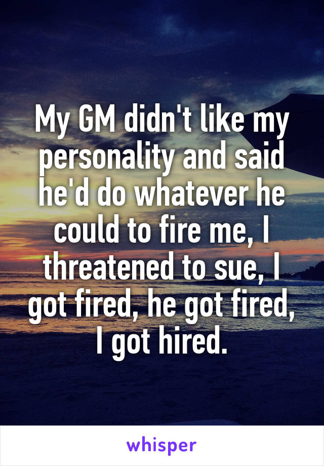 My GM didn't like my personality and said he'd do whatever he could to fire me, I threatened to sue, I got fired, he got fired, I got hired.