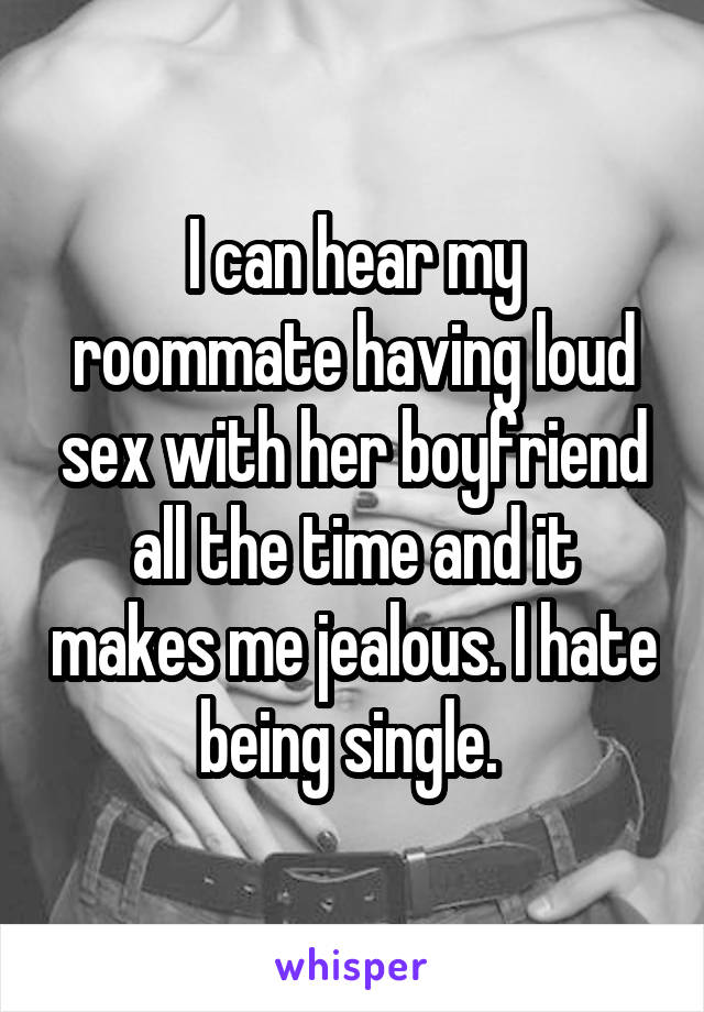 I can hear my roommate having loud sex with her boyfriend all the time and it makes me jealous. I hate being single. 