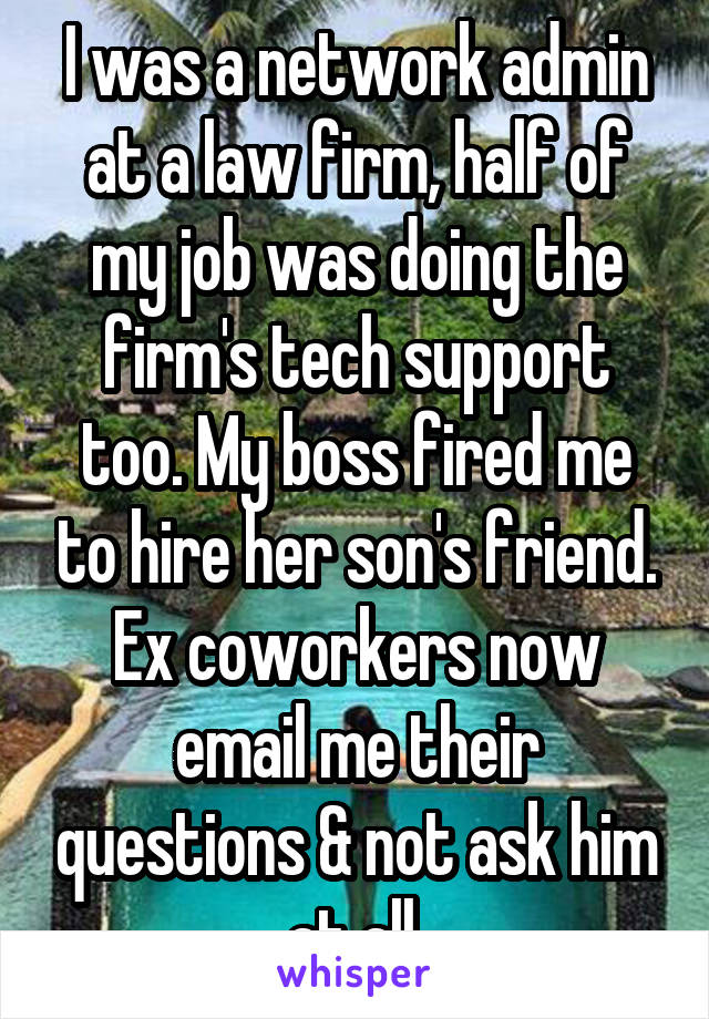 I was a network admin at a law firm, half of my job was doing the firm's tech support too. My boss fired me to hire her son's friend. Ex coworkers now email me their questions & not ask him at all.