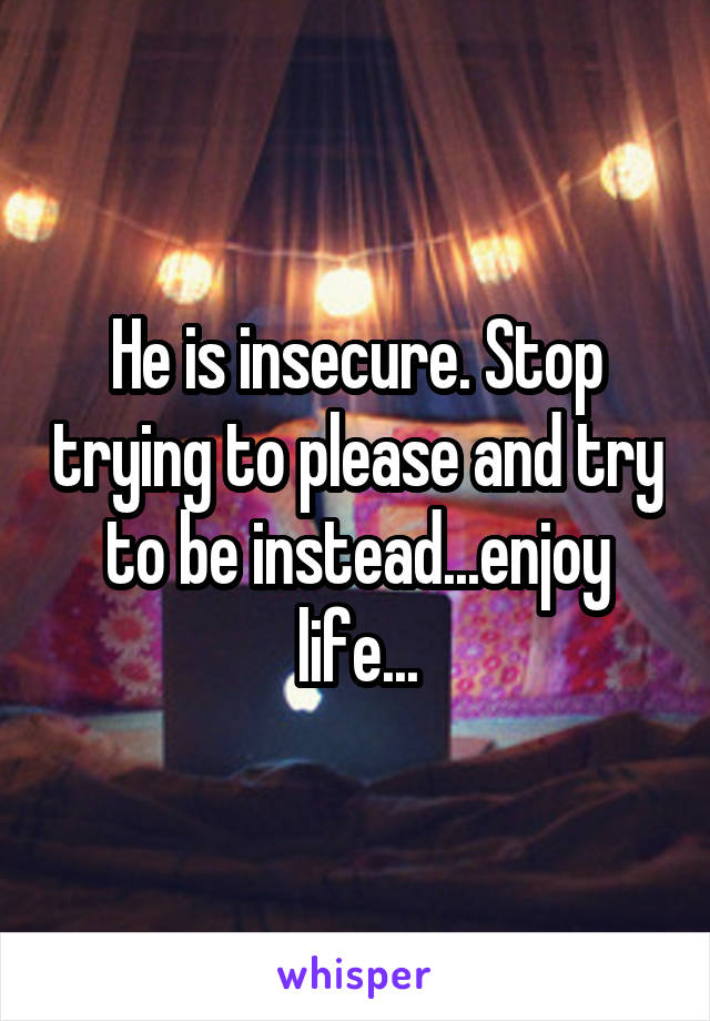 He is insecure. Stop trying to please and try to be instead...enjoy life...
