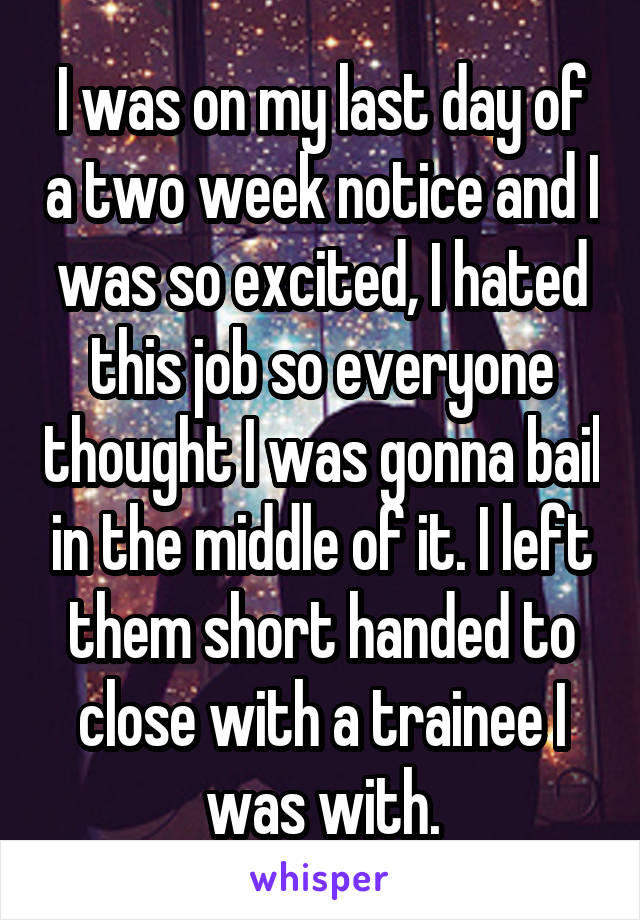 I was on my last day of a two week notice and I was so excited, I hated this job so everyone thought I was gonna bail in the middle of it. I left them short handed to close with a trainee I was with.