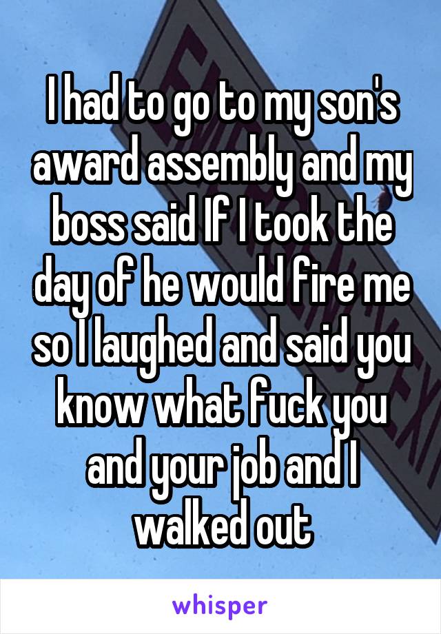 I had to go to my son's award assembly and my boss said If I took the day of he would fire me so I laughed and said you know what fuck you and your job and I walked out