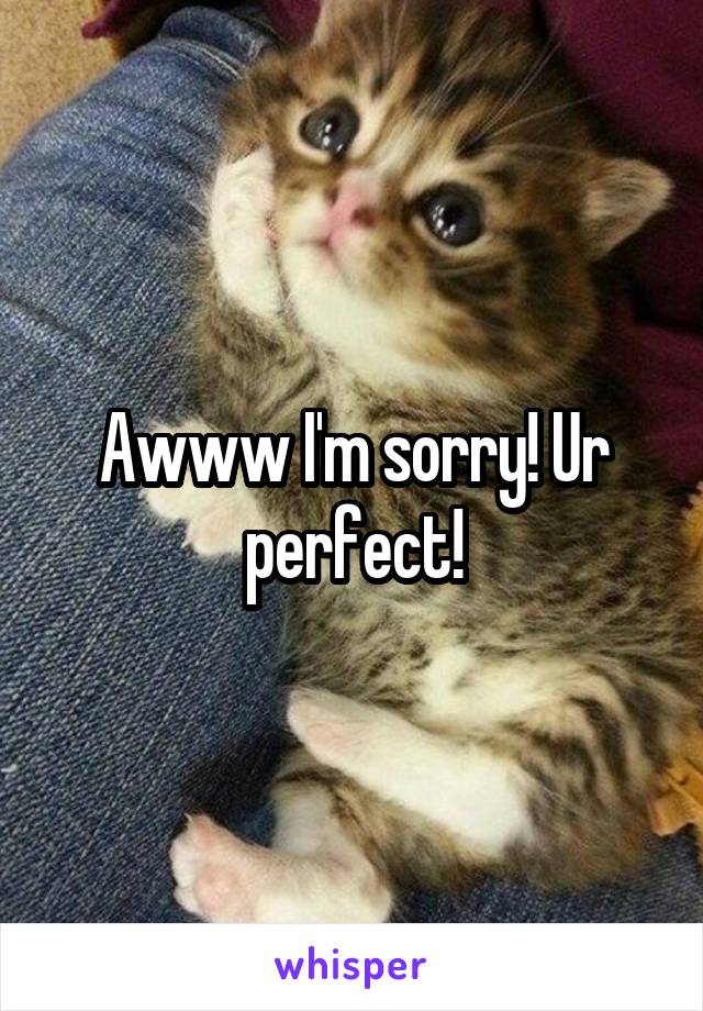 Awww I'm sorry! Ur perfect!