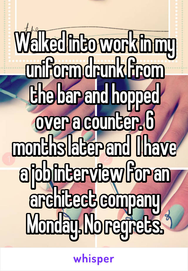 Walked into work in my uniform drunk from the bar and hopped over a counter. 6 months later and  I have a job interview for an architect company Monday. No regrets.