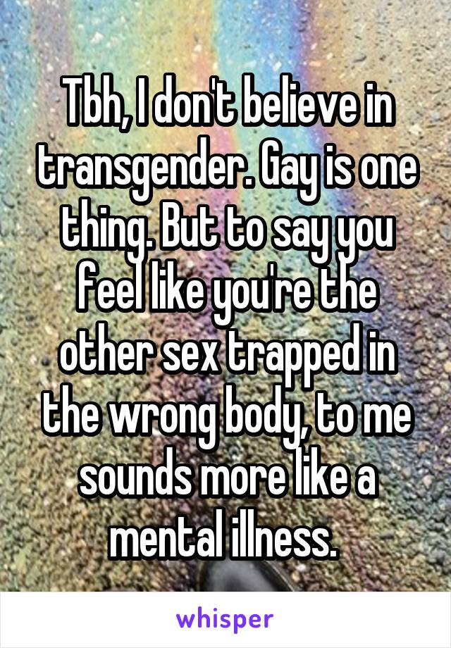 Tbh, I don't believe in transgender. Gay is one thing. But to say you feel like you're the other sex trapped in the wrong body, to me sounds more like a mental illness. 