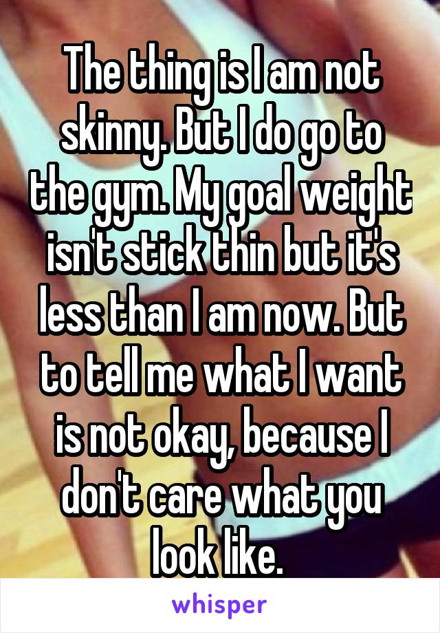 The thing is I am not skinny. But I do go to the gym. My goal weight isn't stick thin but it's less than I am now. But to tell me what I want is not okay, because I don't care what you look like. 