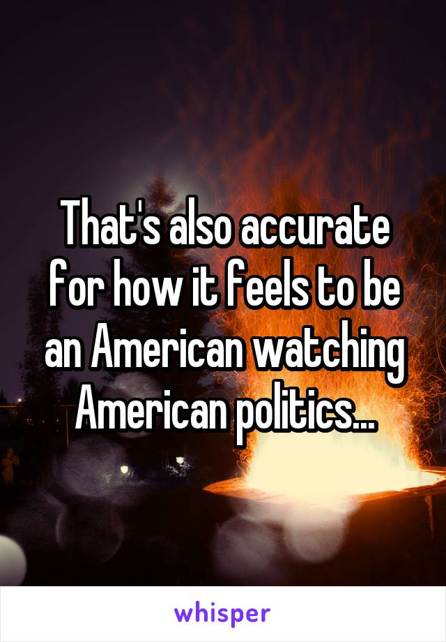 That's also accurate for how it feels to be an American watching American politics...