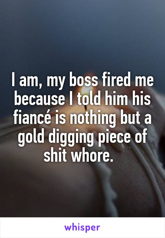 I am, my boss fired me because I told him his fiancé is nothing but a gold digging piece of shit whore.  