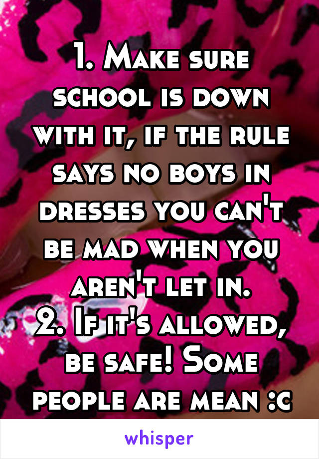 1. Make sure school is down with it, if the rule says no boys in dresses you can't be mad when you aren't let in.
2. If it's allowed, be safe! Some people are mean :c